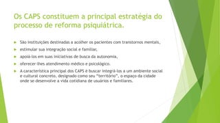 Os CAPS constituem a principal estratégia do
processo de reforma psiquiátrica.
 São instituições destinadas a acolher os pacientes com transtornos mentais,
 estimular sua integração social e familiar,
 apoiá-los em suas iniciativas de busca da autonomia,
 oferecer-lhes atendimento médico e psicológico.
 A característica principal dos CAPS é buscar integrá-los a um ambiente social
e cultural concreto, designado como seu “território”, o espaço da cidade
onde se desenvolve a vida cotidiana de usuários e familiares.
 