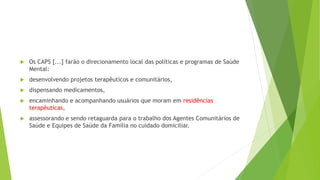  Os CAPS [...] farão o direcionamento local das políticas e programas de Saúde
Mental:
 desenvolvendo projetos terapêuticos e comunitários,
 dispensando medicamentos,
 encaminhando e acompanhando usuários que moram em residências
terapêuticas,
 assessorando e sendo retaguarda para o trabalho dos Agentes Comunitários de
Saúde e Equipes de Saúde da Família no cuidado domiciliar.
 