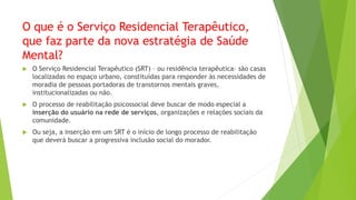 O que é o Serviço Residencial Terapêutico,
que faz parte da nova estratégia de Saúde
Mental?
 O Serviço Residencial Terapêutico (SRT) – ou residência terapêutica– são casas
localizadas no espaço urbano, constituídas para responder às necessidades de
moradia de pessoas portadoras de transtornos mentais graves,
institucionalizadas ou não.
 O processo de reabilitação psicossocial deve buscar de modo especial a
inserção do usuário na rede de serviços, organizações e relações sociais da
comunidade.
 Ou seja, a inserção em um SRT é o início de longo processo de reabilitação
que deverá buscar a progressiva inclusão social do morador.
 