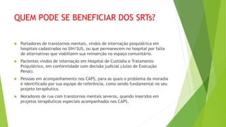 QUEM PODE SE BENEFICIAR DOS SRTs?
 Portadores de transtornos mentais, vindos de internação psiquiátrica em
hospitais cadastrados no SIH/SUS, ou que permanecem no hospital por falta
de alternativas que viabilizem sua reinserção no espaço comunitário.
 Pacientes vindos de internação em Hospital de Custódia e Tratamento
Psiquiátrico, em conformidade com decisão judicial (Juízo de Execução
Penal).
 Pessoas em acompanhamento nos CAPS, para as quais o problema da moradia
é identificado por sua equipe de referência, como sendo fundamental no seu
projeto terapêutico.
 Moradores de rua com transtornos mentais severos, quando inseridos em
projetos terapêuticos especiais acompanhados nos CAPS.
 