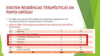 EXISTEM RESIDÊNCIAS TERAPÊUTICAS EM
PONTA GROSSA?
 Em 2004 eram mais de 200 residências terapêuticas espalhadas em 45
municípios brasileiros, havendo apenas 4 no Paraná;
 Ainda em 2004, havia projeto em andamento para abertura de uma SRT em
Ponta Grossa
 