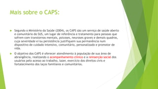 Mais sobre o CAPS:
 Segundo o Ministério da Saúde (2004), os CAPS são um serviço de saúde aberto
e comunitário do SUS, um lugar de referência e tratamento para pessoas que
sofrem com transtornos mentais, psicoses, neuroses graves e demais quadros,
cuja severidade e/ou persistência justifiquem sua permanência num
dispositivo de cuidado intensivo, comunitário, personalizado e promotor de
vida.
 O objetivo dos CAPS é oferecer atendimento à população de sua área de
abrangência, realizando o acompanhamento clínico e a reinserção social dos
usuários pelo acesso ao trabalho, lazer, exercício dos direitos civis e
fortalecimento dos laços familiares e comunitários.
 