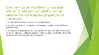É um serviço de atendimento de saúde
mental criado para ser substitutivo às
internações em hospitais psiquiátricos!
 Os CAPS visam:
• prestar atendimento em regime de atenção diária;
• gerenciar os projetos terapêuticos oferecendo cuidado clínico eficiente e
personalizado;
• promover a inserção social dos usuários através de ações intersetoriais que
envolvam educação, trabalho, esporte, cultura e lazer, montando estratégias
conjuntas de enfrentamento dos problemas.
 