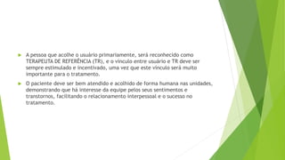  A pessoa que acolhe o usuário primariamente, será reconhecido como
TERAPEUTA DE REFERÊNCIA (TR), e o vínculo entre usuário e TR deve ser
sempre estimulado e incentivado, uma vez que este vínculo será muito
importante para o tratamento.
 O paciente deve ser bem atendido e acolhido de forma humana nas unidades,
demonstrando que há interesse da equipe pelos seus sentimentos e
transtornos, facilitando o relacionamento interpessoal e o sucesso no
tratamento.
 