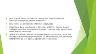  Todas as ações dentro dos CAPS são consideradas terapias: consultas
individuais ou em grupo, oficinas ou recreação.
 Desta forma, são considerados ambientes terapêuticos.
 É importante que o usuário sinta-se bem neste ambiente, mas que tenha a
certeza de que este é o momento de terapia e reinserção e não somente uma
recreação e/ou passatempo.
 Cada usuário de CAPS deve ter um projeto terapêutico individual, isto é, um
conjunto de atendimentos que respeite a sua particularidade, que personalize
o atendimento de cada pessoa, segundo suas necessidades;
 