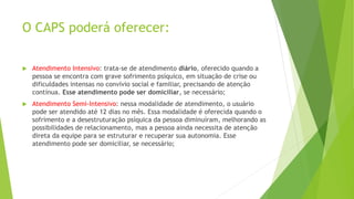 O CAPS poderá oferecer:
 Atendimento Intensivo: trata-se de atendimento diário, oferecido quando a
pessoa se encontra com grave sofrimento psíquico, em situação de crise ou
dificuldades intensas no convívio social e familiar, precisando de atenção
contínua. Esse atendimento pode ser domiciliar, se necessário;
 Atendimento Semi-Intensivo: nessa modalidade de atendimento, o usuário
pode ser atendido até 12 dias no mês. Essa modalidade é oferecida quando o
sofrimento e a desestruturação psíquica da pessoa diminuíram, melhorando as
possibilidades de relacionamento, mas a pessoa ainda necessita de atenção
direta da equipe para se estruturar e recuperar sua autonomia. Esse
atendimento pode ser domiciliar, se necessário;
 