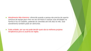  Atendimento Não-Intensivo: oferecido quando a pessoa não precisa de suporte
contínuo da equipe para viver em seu território e realizar suas atividades na
família e/ou no trabalho, podendo ser atendido até três dias no mês. Esse
atendimento também pode ser domiciliar.
 Cada unidade, por sua vez pode decidir quais são os melhores projetos
terapêuticos para os usuários da região.
 