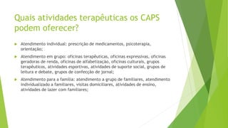 Quais atividades terapêuticas os CAPS
podem oferecer?
 Atendimento individual: prescrição de medicamentos, psicoterapia,
orientação;
 Atendimento em grupo: oficinas terapêuticas, oficinas expressivas, oficinas
geradoras de renda, oficinas de alfabetização, oficinas culturais, grupos
terapêuticos, atividades esportivas, atividades de suporte social, grupos de
leitura e debate, grupos de confecção de jornal;
 Atendimento para a família: atendimento a grupo de familiares, atendimento
individualizado a familiares, visitas domiciliares, atividades de ensino,
atividades de lazer com familiares;
 