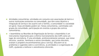  Atividades comunitárias: atividades em conjunto com associações de bairro e
outras instituições existentes na comunidade, que têm como objetivo a
integração do serviço e do usuário com a família, a comunidade e a sociedade
em geral. Essas atividades podem ser: festas comunitárias, caminhadas com
grupos da comunidade, participação em eventos e grupos dos centros
comunitários;
 • Assembléias ou Reuniões de Organização do Serviço: a Assembléia é um
instrumento importante para o efetivo funcionamento dos CAPS como um
lugar de convivência. É uma atividade, preferencialmente semanal, que reúne
técnicos, usuários, familiares e outros convidados, que juntos discutem,
avaliam e propõem encaminhamentos para o serviço. Discutem-se os
problemas e sugestões sobre a convivência, as atividades e a organização do
CAPS, ajudando a melhorar o atendimento oferecido.
 