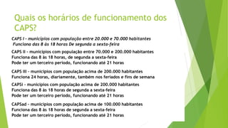 Quais os horários de funcionamento dos
CAPS?
CAPS I – municípios com população entre 20.000 e 70.000 habitantes
Funciona das 8 às 18 horas De segunda a sexta-feira
CAPS II – municípios com população entre 70.000 e 200.000 habitantes
Funciona das 8 às 18 horas, de segunda a sexta-feira
Pode ter um terceiro período, funcionando até 21 horas
CAPS III – municípios com população acima de 200.000 habitantes
Funciona 24 horas, diariamente, também nos feriados e fins de semana
CAPSi – municípios com população acima de 200.000 habitantes
Funciona das 8 às 18 horas de segunda a sexta-feira
Pode ter um terceiro período, funcionando até 21 horas
CAPSad – municípios com população acima de 100.000 habitantes
Funciona das 8 às 18 horas de segunda a sexta-feira
Pode ter um terceiro período, funcionando até 21 horas
 