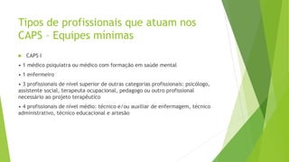 Tipos de profissionais que atuam nos
CAPS – Equipes mínimas
 CAPS I
• 1 médico psiquiatra ou médico com formação em saúde mental
• 1 enfermeiro
• 3 profissionais de nível superior de outras categorias profissionais: psicólogo,
assistente social, terapeuta ocupacional, pedagogo ou outro profissional
necessário ao projeto terapêutico
• 4 profissionais de nível médio: técnico e/ou auxiliar de enfermagem, técnico
administrativo, técnico educacional e artesão
 