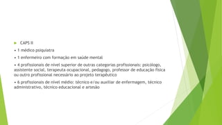  CAPS II
• 1 médico psiquiatra
• 1 enfermeiro com formação em saúde mental
• 4 profissionais de nível superior de outras categorias profissionais: psicólogo,
assistente social, terapeuta ocupacional, pedagogo, professor de educação física
ou outro profissional necessário ao projeto terapêutico
• 6 profissionais de nível médio: técnico e/ou auxiliar de enfermagem, técnico
administrativo, técnico educacional e artesão
 