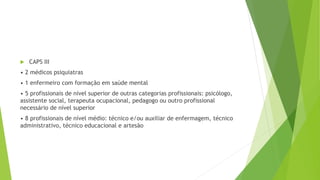  CAPS III
• 2 médicos psiquiatras
• 1 enfermeiro com formação em saúde mental
• 5 profissionais de nível superior de outras categorias profissionais: psicólogo,
assistente social, terapeuta ocupacional, pedagogo ou outro profissional
necessário de nível superior
• 8 profissionais de nível médio: técnico e/ou auxiliar de enfermagem, técnico
administrativo, técnico educacional e artesão
 