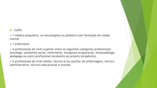  CAPSi
• 1 médico psiquiatra, ou neurologista ou pediatra com formação em saúde
mental
• 1 enfermeiro
• 4 profissionais de nível superior entre as seguintes categorias profissionais:
psicólogo, assistente social, enfermeiro, terapeuta ocupacional, fonoaudiólogo,
pedagogo ou outro profissional necessário ao projeto terapêutico
• 5 profissionais de nível médio: técnico e/ou auxiliar de enfermagem, técnico
administrativo, técnico educacional e artesão
 