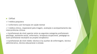  CAPSad
• 1 médico psiquiatra
• 1 enfermeiro com formação em saúde mental
• 1 médico clínico, responsável pela triagem, avaliação e acompanhamento das
intercorrências clínicas
• 4 profissionais de nível superior entre as seguintes categorias profissionais:
psicólogo, assistente social, enfermeiro, terapeuta ocupacional, pedagogo ou
outro profissional necessário ao projeto terapêutico
• 6 profissionais de nível médio: técnico e/ou auxiliar de enfermagem, técnico
administrativo, técnico educacional e artesão
 