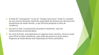 O medo de “enlouquecer” ou de ser “taxado como louco” ainda é o causador
de uma enorme demanda reprimida (quantidade de pessoas que não procuram
atendimento de saúde mental), o que dificulta pesquisas e taxas de
incidência;
 Isso sem se falar no preconceito do próprio tratamento, seja ele
medicamentoso ou psicoterápico.
 Em nível de Brasil, principalmente em algumas áreas carentes, torna-se ainda
mais difícil se obter estatísticas, pois ainda são poucos os locais onde o
Programa de Saúde Mental está implantado de forma satisfatória.
 