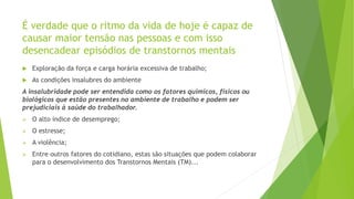 É verdade que o ritmo da vida de hoje é capaz de
causar maior tensão nas pessoas e com isso
desencadear episódios de transtornos mentais
 Exploração da força e carga horária excessiva de trabalho;
 As condições insalubres do ambiente
A insalubridade pode ser entendida como os fatores químicos, físicos ou
biológicos que estão presentes no ambiente de trabalho e podem ser
prejudiciais à saúde do trabalhador.
 O alto índice de desemprego;
 O estresse;
 A violência;
 Entre outros fatores do cotidiano, estas são situações que podem colaborar
para o desenvolvimento dos Transtornos Mentais (TM)...
 