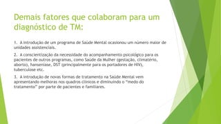 Demais fatores que colaboram para um
diagnóstico de TM:
1. A introdução de um programa de Saúde Mental ocasionou um número maior de
unidades assistenciais.
2. A conscientização da necessidade do acompanhamento psicológico para os
pacientes de outros programas, como Saúde da Mulher (gestação, climatério,
aborto), hanseníase, DST (principalmente para os portadores de HIV),
tuberculose etc.
3. A introdução de novas formas de tratamento na Saúde Mental vem
apresentando melhoras nos quadros clínicos e diminuindo o “medo do
tratamento” por parte de pacientes e familiares.
 