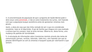 4. A conscientização da população de que o programa de Saúde Mental pode e
deve atuar como prevenção, e não só como tratamento nos surtos, vem fazendo
com que a população busque assistência antes de apresentar sintomas mais
graves.
Assim, a dona de casa que não tinha vontade de sair e que era considerada
excelente, hoje se vê deprimida. O pai de família que chegava em casa exaltado
e achava que era cansaço, hoje se acha nervoso. Observa-se, desta forma, uma
mudança de padrões de normalidade.
5. A veiculação de informações sobre transtornos mentais através dos meios de
comunicação (jornais, revistas, televisão, rádio etc), vem fazendo com que as
pessoas identifiquem-se com os sintomas e busquem ajuda por valorizarem o que
sentem.
 