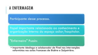 A ENFERMAGEM
Participante desse processo.
Papel importante relacionado ao conhecimento e
organização interna do espaço asilar/hospitalar.
"Enfermeiro" Pussin:
• Importante ideólogo e colaborador de Pinel nas intervenções
reformistas nos asilos franceses de Bicêtre e Salpetrière.
 