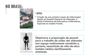 NO BRASIL:
1890:
• Criação de uma primeira escola de enfermagem
ligada ao Hospital Nacional de Alienados, a
Escola Profissional de Enfermeiros e Enfermeiras,
inspirada no modelo francês.
Objetivava a preparação de pessoal
para o trabalho de cuidar dos alienados
num espaço medicamente concebido e,
portanto, necessitado de mão-de-obra
também médico-cientificamente
orientada.
 