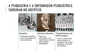 A PSIQUIATRIA E A ENFERMAGEM PSIQUIÁTRICA
SURGIRAM NO HOSPÍCIO.
Hospício:
• Instituição disciplinar
para reeducação do
louco/alienado.
Médico/alienista:
• Figura de
autoridade a ser
respeitada e imitada
nesse projeto
pedagógico.
Trabalhadores de
enfermagem:
• Atores coadjuvantes
nesse processo, os
executores da ordem
disciplinar emanada
dos médicos.
 