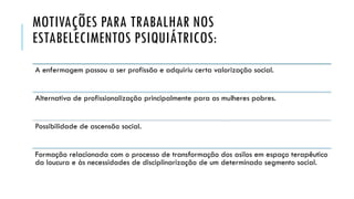 MOTIVAÇÕES PARA TRABALHAR NOS
ESTABELECIMENTOS PSIQUIÁTRICOS:
A enfermagem passou a ser profissão e adquiriu certa valorização social.
Alternativa de profissionalização principalmente para as mulheres pobres.
Possibilidade de ascensão social.
Formação relacionada com o processo de transformação dos asilos em espaço terapêutico
da loucura e às necessidades de disciplinarização de um determinado segmento social.
 