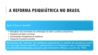 A REFORMA PSIQUIÁTRICA NO BRASIL
Após II Guerra Mundial
• Emergência dos movimentos de contestação do saber e práticas psiquiátricas.
• Psiquiatria de Setor na França
• Comunidades Terapêuticas na Inglaterra
• Psiquiatria Preventiva nos EUA
Movimentos de "reforma" da assistência psiquiátrica no sentido de apontarem para
um rearranjo técnico-científico e administrativo da Psiquiatria, sem a radicalidade
da desisntitucionalização, proposta pelo movimento italiano, a partir de 1960.
 