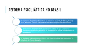 REFORMA PSIQUIÁTRICA NO BRASIL
1º momento: Trajetória alternativa: As ideias de Foucault, Goffman, Castel,
Szaz, Basaglia e outros tiveram forte influência na psiquiatria brasiliera.
2º momento: trajetória institucionalizante: ideia de que uma nova
administração estatal resolveria os problemas de saúde/saúde mental da
população.
3º momento: desisntitucionalização – “Por uma sociedade sem manicômios” –
Influência de Franco Basaglia.
 