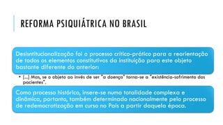 REFORMA PSIQUIÁTRICA NO BRASIL
Desisntitucionalização foi o processo crítico-prático para a reorientação
de todos os elementos constitutivos da instituição para este objeto
bastante diferente do anterior:
• [...] Mas, se o objeto ao invés de ser "a doença" torna-se a "existência-sofrimento dos
pacientes".
Como processo histórico, insere-se numa totalidade complexa e
dinâmica, portanto, também determinado nacionalmente pelo processo
de redemocratização em curso no País a partir daquela época.
 