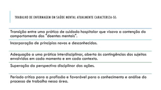 TRABALHO DE ENFERMAGEM EM SAÚDE MENTAL ATUALMENTE CARACTERIZA-SE:
Transição entre uma prática de cuidado hospitalar que visava a contenção do
comportamento dos "doentes mentais".
Incorporação de princípios novos e desconhecidos.
Adequação a uma prática interdisciplinar, aberta às contingências dos sujeitos
envolvidos em cada momento e em cada contexto.
Superação da perspectiva disciplinar das ações.
Período crítico para a profissão e favorável para o conhecimento e análise do
processo de trabalho nessa área.
 