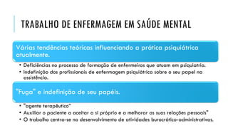 TRABALHO DE ENFERMAGEM EM SAÚDE MENTAL
Várias tendências teóricas influenciando a prática psiquiátrica
atualmente.
• Deficiências no processo de formação de enfermeiros que atuam em psiquiatria.
• Indefinição dos profissionais de enfermagem psiquiátrica sobre o seu papel na
assistência.
"Fuga" e indefinição de seu papéis.
• "agente terapêutico”
• Auxiliar o paciente a aceitar a si próprio e a melhorar as suas relações pessoais"
• O trabalho centra-se no desenvolvimento de atividades burocrático-administrativas.
 