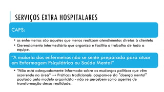 SERVIÇOS EXTRA HOSPITALARES
CAPS:
• os enfermeiros são aqueles que menos realizam atendimentos diretos à clientela
• Gerenciamento intermediário que organiza e facilita o trabalho de toda a
equipe.
“A maioria dos enfermeiros não se sente preparada para atuar
em Enfermagem Psiquiátrica ou Saúde Mental”
• “Não está adequadamente informada sobre as mudanças políticas que vêm
ocorrendo na área” → Práticas tradicionais: ocupam-se da "doença mental"
pautado pelo modelo organicista - não se percebem como agentes de
transformação dessa realidade.
 