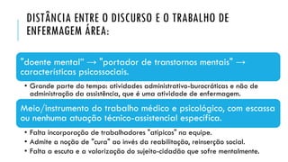 DISTÂNCIA ENTRE O DISCURSO E O TRABALHO DE
ENFERMAGEM ÁREA:
"doente mental” → "portador de transtornos mentais" →
características psicossociais.
• Grande parte do tempo: atividades administrativo-burocráticas e não de
administração da assistência, que é uma atividade de enfermagem.
Meio/instrumento do trabalho médico e psicológico, com escassa
ou nenhuma atuação técnico-assistencial específica.
• Falta incorporação de trabalhadores "atípicos" na equipe.
• Admite a noção de "cura" ao invés da reabilitação, reinserção social.
• Falta a escuta e a valorização do sujeito-cidadão que sofre mentalmente.
 