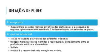 RELAÇÕES DE PODER
Pressuposto:
• Coexistência de ações técnicas privativas dos profissionais e a execução de
algumas ações comuns com tendência à horizontalização das relações de poder.
O que se observa?
• Tensão no aspecto dos valores dos diferentes trabalhos
• Relações hierárquicas são mantidas e reproduzidas, principalmente entre os
profissionais médicos e não-médicos
• Salário.
• Médico é o responsável pela atenção ao usuário.
 