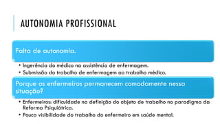 AUTONOMIA PROFISSIONAL
Falta de autonomia.
• Ingerência do médico na assistência de enfermagem.
• Submissão do trabalho de enfermagem ao trabalho médico.
Porque os enfermeiros permanecem comodamente nessa
situação?
• Enfermeiros: dificuldade na definição do objeto de trabalho no paradigma da
Reforma Psiquiátrica.
• Pouca visibilidade do trabalho do enfermeiro em saúde mental.
 