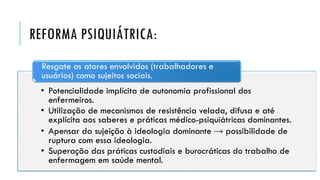 REFORMA PSIQUIÁTRICA:
• Potencialidade implícita de autonomia profissional dos
enfermeiros.
• Utilização de mecanismos de resistência velada, difusa e até
explícita aos saberes e práticas médico-psiquiátricas dominantes.
• Apensar da sujeição à ideologia dominante → possibilidade de
ruptura com essa ideologia.
• Superação das práticas custodiais e burocráticas do trabalho de
enfermagem em saúde mental.
Resgate os atores envolvidos (trabalhadores e
usuários) como sujeitos sociais.
 