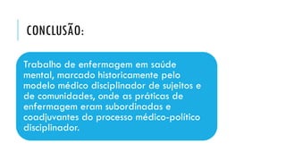 CONCLUSÃO:
Trabalho de enfermagem em saúde
mental, marcado historicamente pelo
modelo médico disciplinador de sujeitos e
de comunidades, onde as práticas de
enfermagem eram subordinadas e
coadjuvantes do processo médico-político
disciplinador.
 