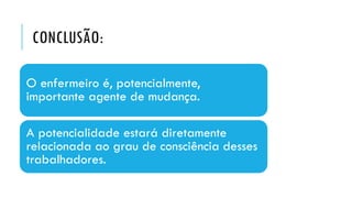 CONCLUSÃO:
O enfermeiro é, potencialmente,
importante agente de mudança.
A potencialidade estará diretamente
relacionada ao grau de consciência desses
trabalhadores.
 