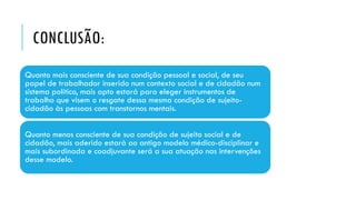 CONCLUSÃO:
Quanto mais consciente de sua condição pessoal e social, de seu
papel de trabalhador inserido num contexto social e de cidadão num
sistema político, mais apto estará para eleger instrumentos de
trabalho que visem o resgate dessa mesma condição de sujeito-
cidadão às pessoas com transtornos mentais.
Quanto menos consciente de sua condição de sujeito social e de
cidadão, mais aderido estará ao antigo modelo médico-disciplinar e
mais subordinada e coadjuvante será a sua atuação nas intervenções
desse modelo.
 