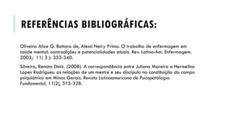 REFERÊNCIAS BIBLIOGRÁFICAS:
Oliveira Alice G. Bottaro de, Alessi Neiry Primo. O trabalho de enfermagem em
saúde mental: contradições e potencialidades atuais. Rev. Latino-Am. Enfermagem.
2003; 11( 3 ): 333-340.
Silveira, Renato Diniz. (2008). A correspondência entre Juliano Moreira e Hermelino
Lopes Rodrigues: as relações de um mestre e seu discípulo na constituição do campo
psiquiátrico em Minas Gerais. Revista Latinoamericana de Psicopatologia
Fundamental, 11(2), 315-328.
 