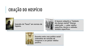 CRIAÇÃO DO HOSPÍCIO
Inserção do "louco" em normas de
higiene.
A loucura adquiriu o "estatuto
de doença mental” Doença
adjetivada → saber médico
específico, técnica e métodos
também específicos.
Encontro entre uma prática social
sistemática de reclusão de
incapazes e um pensar médico
positivo.
 
