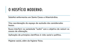 O HOSPÍCIO MODERNO:
Substitui enfermarias em Santa Casas e Misericórdias.
Visa reordenação do espaço de exclusão dos considerados
loucos.
Busca interferir na sociedade "sadia" com o objetivo de reduzir as
causas de alienação.
Aplicação de princípios científicos à vida social e política.
Higiene social, além da higiene física.
 