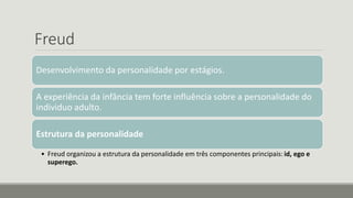 Freud
Desenvolvimento da personalidade por estágios.
A experiência da infância tem forte influência sobre a personalidade do
individuo adulto.
Estrutura da personalidade
• Freud organizou a estrutura da personalidade em três componentes principais: id, ego e
superego.
 