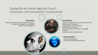 Topografia da mente segundo Freud:
consciente, pré-consciente e inconsciente.
Consciente:
•Memórias ao alcance da percepção do individuo.
•Facilmente recordados ou recuperados.
•Menor das três categorias.
Pré-consciente:
•Memórias esquecidas.
•Podem ser rapidamente lembradas.
Inconsciente:
•Não se conseguem trazer a percepção consciente.
•Maior das três categorias.
•Desagradáveis ou não essenciais.
•Recuperadas por hipnose.
•Certas substancias que alteram a percepção.
•Sonhos.
•Comportamento incompreensível.
 