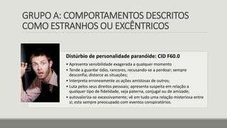 GRUPO A: COMPORTAMENTOS DESCRITOS
COMO ESTRANHOS OU EXCÊNTRICOS
Distúrbio de personalidade paranóide: CID F60.0
• Apresenta sensibilidade exagerada a qualquer momento
• Tende a guardar ódio, rancores, recusando-se a perdoar; sempre
desconfia; distorce as situações;
• Interpreta erroneamente as ações amistosas de outros;
• Luta pelos seus direitos pessoais; apresenta suspeita em relação a
qualquer tipo de fidelidade, seja paterna, conjugal ou de amizade;
• autovaloriza-se excessivamente; vê em tudo uma relação misteriosa entre
si; esta sempre preocupado com eventos conspiratórios.
 