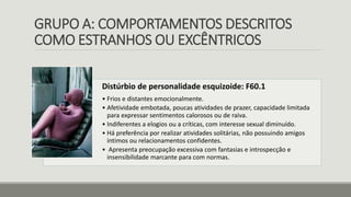 GRUPO A: COMPORTAMENTOS DESCRITOS
COMO ESTRANHOS OU EXCÊNTRICOS
Distúrbio de personalidade esquizoide: F60.1
• Frios e distantes emocionalmente.
• Afetividade embotada, poucas atividades de prazer, capacidade limitada
para expressar sentimentos calorosos ou de raiva.
• Indiferentes a elogios ou a críticas, com interesse sexual diminuído.
• Há preferência por realizar atividades solitárias, não possuindo amigos
íntimos ou relacionamentos confidentes.
• Apresenta preocupação excessiva com fantasias e introspecção e
insensibilidade marcante para com normas.
 