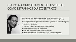 GRUPO A: COMPORTAMENTOS DESCRITOS
COMO ESTRANHOS OU EXCÊNTRICOS
Distúrbio de personalidade esquizotípica (F.21)
• Seus portadores apresentam afeto inapropriado e constrangido;
• retraimento social;
• crenças estranhas e pensamentos mágicos;
• Aparência estranha ou excêntrica;
• não têm amigos ou pessoas confidentes;
• ideias paranoides; pensamento vago e estereotipados.
 