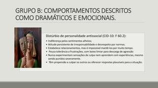 GRUPO B: COMPORTAMENTOS DESCRITOS
COMO DRAMÁTICOS E EMOCIONAIS.
Distúrbio de personalidade antissocial (CID-10: F 60.2):
• Indiferença pelos sentimentos alheios;
• Atitude persistente de irresponsabilidade e desrespeito por normas.
• Estabelece relacionamentos, mas é impossível mantê-los por muito tempo.
• Pouca tolerância a frustrações, com baixo limiar para descarga de agressão
• Nunca experimentam sensações de culpa nem aprendem com experiências, mesmo
sendo punidos severamente.
• Têm propensão a culpar os outros ou oferecer respostas plausíveis para a situação.
 