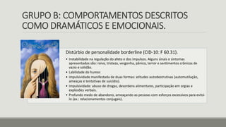 GRUPO B: COMPORTAMENTOS DESCRITOS
COMO DRAMÁTICOS E EMOCIONAIS.
Distúrbio de personalidade borderline (CID-10: F 60.31).
• Instabilidade na regulação do afeto e dos impulsos. Alguns sinais e sintomas
apresentados são: raiva, tristeza, vergonha, pânico, terror e sentimentos crônicos de
vazio e solidão.
• Labilidade do humor.
• impulsividade manifestada de duas formas: atitudes autodestrutivas (automutilação,
ameaças e tentativas de suicídio).
• Impulsividade: abuso de drogas, desordens alimentares, participação em orgias e
explosões verbais.
• Profundo medo de abandono, ameaçando as pessoas com esforços excessivos para evitá-
lo (ex.: relacionamentos conjugais).
 